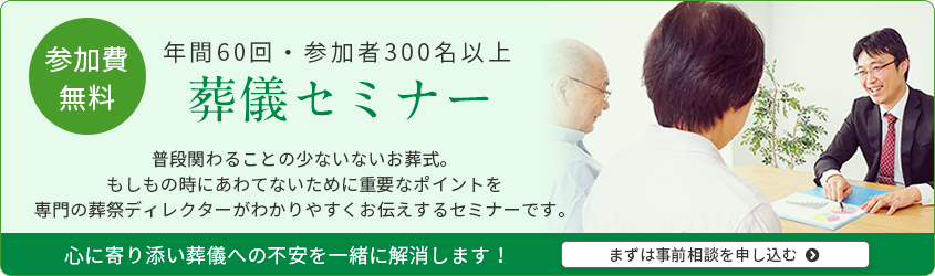 参加費無料 年間60回・参加者300名以上 葬儀セミナー 普段関わることの少ない葬儀。もしもの時にあわてないために重要なポイントを専門の葬祭ディレクターがわかりやすくお伝えするセミナーです。まずは事前相談を申し込む